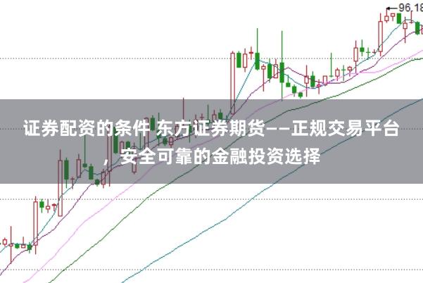证券配资的条件 东方证券期货——正规交易平台，安全可靠的金融投资选择