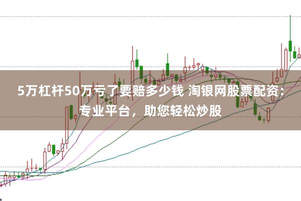 5万杠杆50万亏了要赔多少钱 淘银网股票配资：专业平台，助您轻松炒股