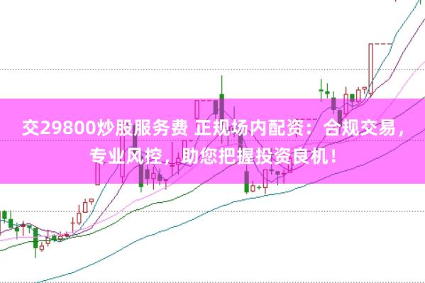 交29800炒股服务费 正规场内配资：合规交易，专业风控，助您把握投资良机！