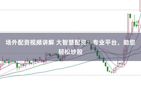 场外配资视频讲解 大智慧配资:专业平台,助您轻松炒股