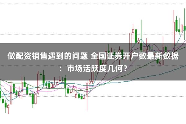 做配资销售遇到的问题 全国证券开户数最新数据：市场活跃度几何？
