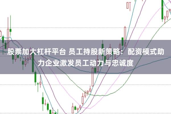 股票加大杠杆平台 员工持股新策略：配资模式助力企业激发员工动力与忠诚度