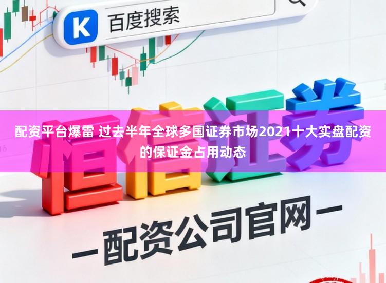 配资平台爆雷 过去半年全球多国证券市场2021十大实盘配资的保证金占用动态