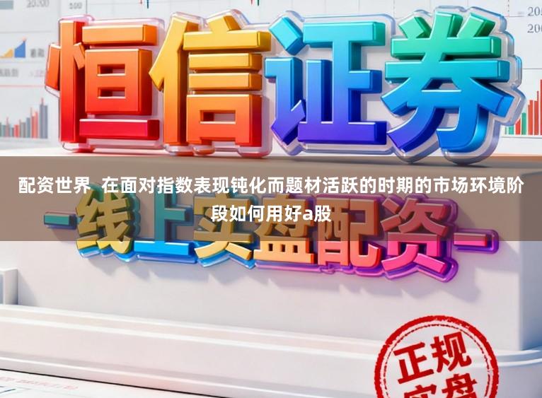 配资世界  在面对指数表现钝化而题材活跃的时期的市场环境阶段如何用好a股