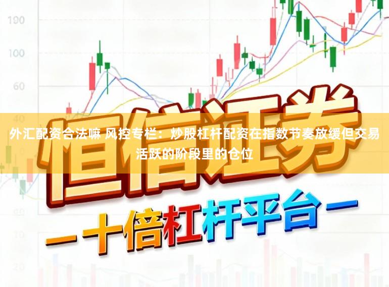 外汇配资合法嘛 风控专栏：炒股杠杆配资在指数节奏放缓但交易活跃的阶段里的仓位