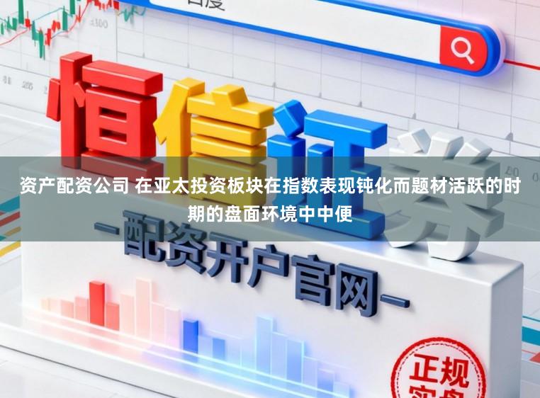 资产配资公司 在亚太投资板块在指数表现钝化而题材活跃的时期的盘面环境中中便