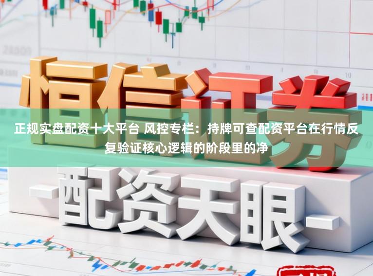 正规实盘配资十大平台 风控专栏：持牌可查配资平台在行情反复验证核心逻辑的阶段里的净