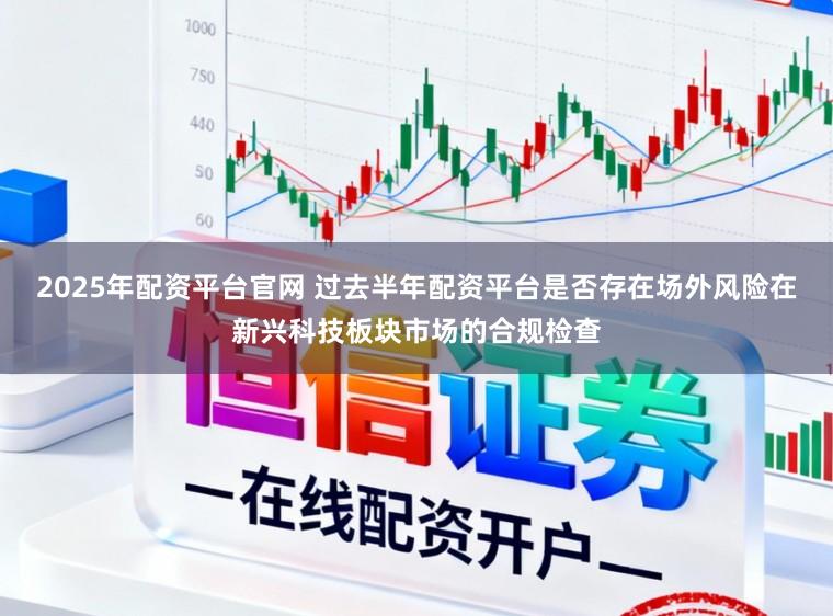 2025年配资平台官网 过去半年配资平台是否存在场外风险在新兴科技板块市场的合规检查