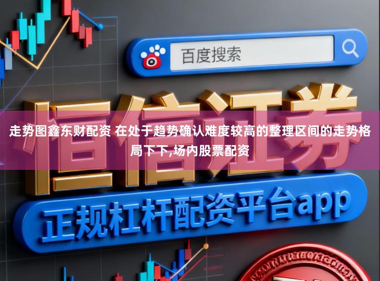 走势图鑫东财配资 在处于趋势确认难度较高的整理区间的走势格局下下,场内股票配资