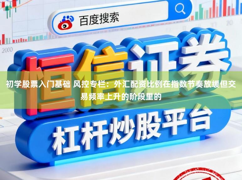 初学股票入门基础 风控专栏:外汇配资比例在指数节奏放缓但交易频率上升的阶段里的