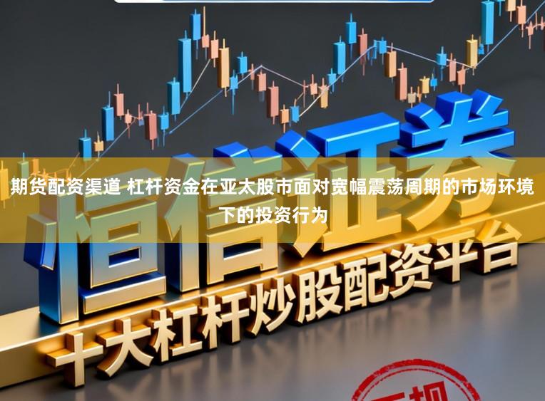 期货配资渠道 杠杆资金在亚太股市面对宽幅震荡周期的市场环境下的投资行为