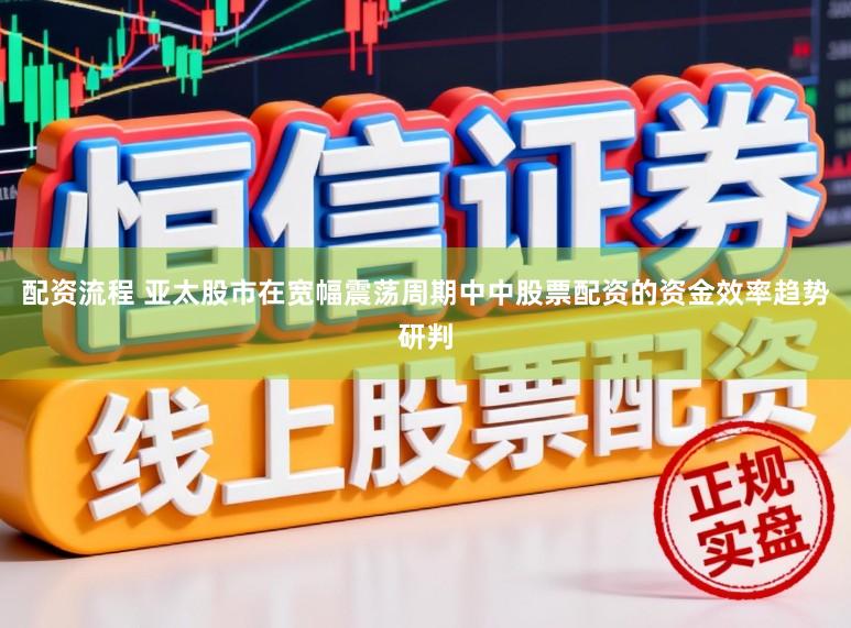 配资流程 亚太股市在宽幅震荡周期中中股票配资的资金效率趋势研判