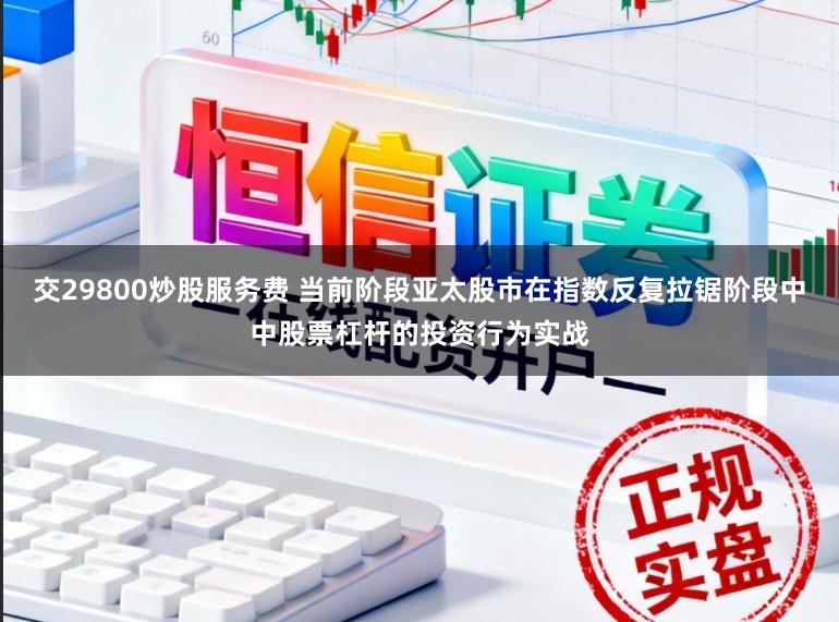 交29800炒股服务费 当前阶段亚太股市在指数反复拉锯阶段中中股票杠杆的投资行为实战