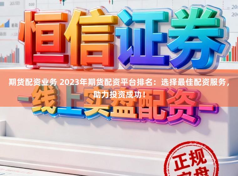期货配资业务 2023年期货配资平台排名：选择最佳配资服务，助力投资成功！