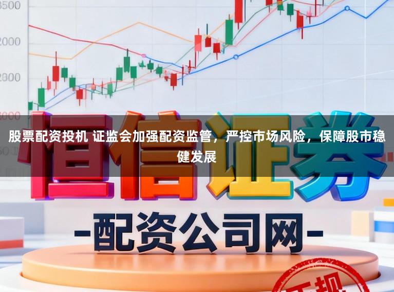 股票配资投机 证监会加强配资监管，严控市场风险，保障股市稳健发展